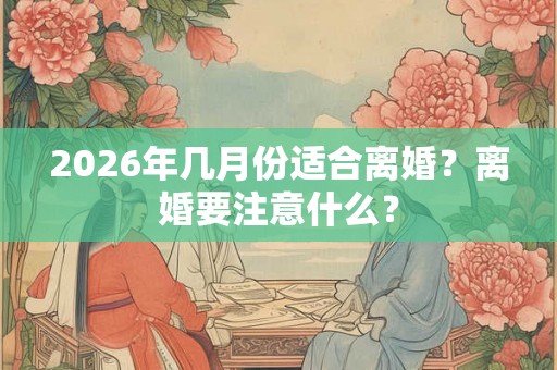2026年几月份适合离婚？离婚要注意什么？