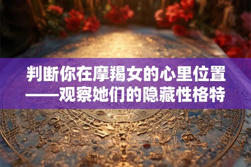 判断你在摩羯女的心里位置——观察她们的隐藏性格特质