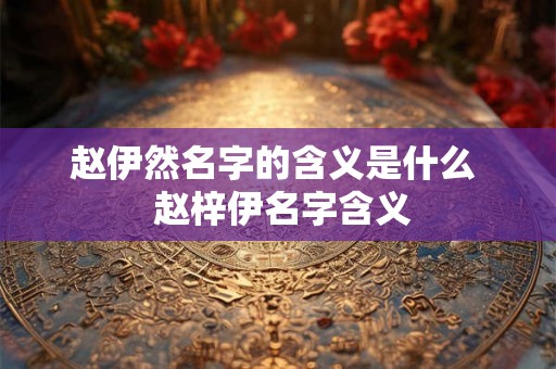赵伊然名字的含义是什么  赵梓伊名字含义