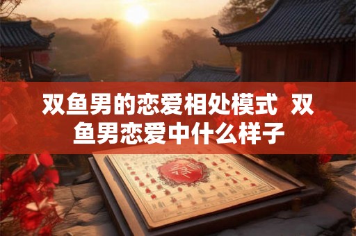 双鱼男的恋爱相处模式  双鱼男恋爱中什么样子