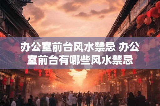办公室前台风水禁忌 办公室前台有哪些风水禁忌