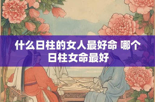 什么日柱的女人最好命 哪个日柱女命最好