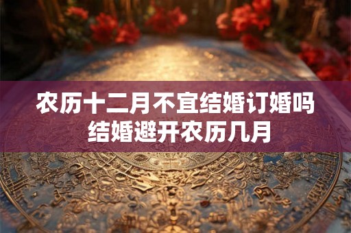 农历十二月不宜结婚订婚吗 结婚避开农历几月 农历十二月不宜结婚订婚吗 结婚避开农历几月