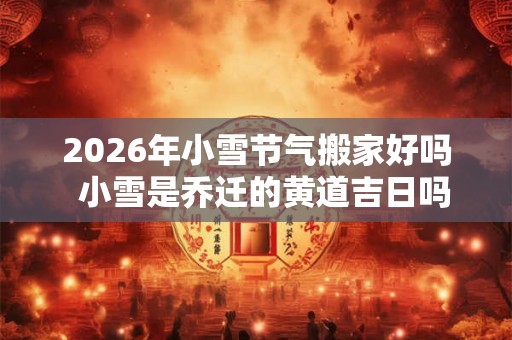 2026年小雪节气搬家好吗  小雪是乔迁的黄道吉日吗