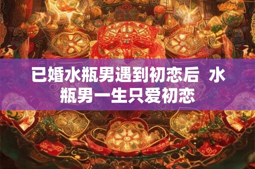 已婚水瓶男遇到初恋后 水瓶男一生只爱初恋 已婚水瓶男遇到初恋后 水瓶男一生只爱初恋
