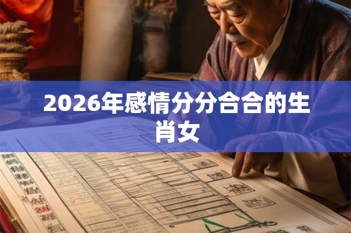 2026年感情分分合合的生肖女 2026年感情分分合合的生肖女