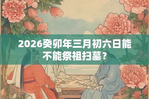 2026癸卯年三月初六日能不能祭祖扫墓? 2026癸卯年三月初六日能不能祭祖扫墓?