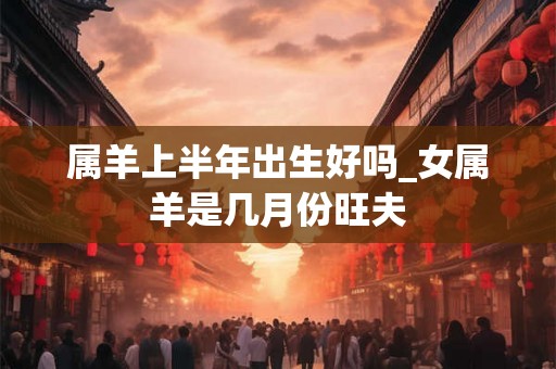 属羊上半年出生好吗_女属羊是几月份旺夫
