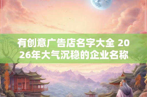 有创意广告店名字大全 2026年大气沉稳的企业名称