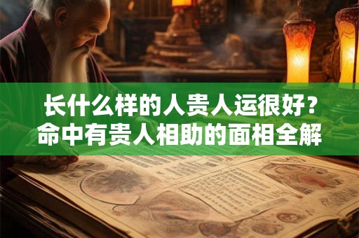 长什么样的人贵人运很好?命中有贵人相助的面相全解! 长什么样的人贵人运很好?命中有贵人相助的面相全解!