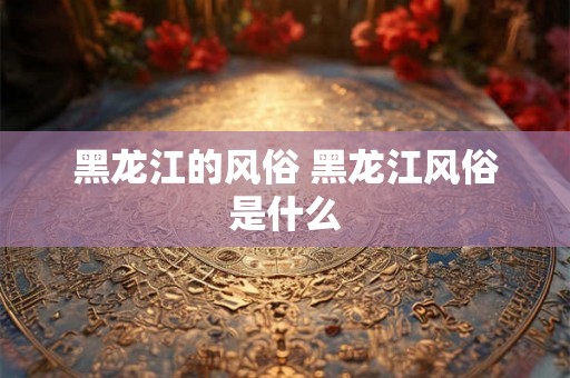 黑龙江的风俗 黑龙江风俗是什么 黑龙江的风俗 黑龙江风俗是什么