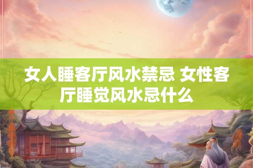 女人睡客厅风水禁忌 女性客厅睡觉风水忌什么 女人睡客厅风水禁忌 女性客厅睡觉风水忌什么