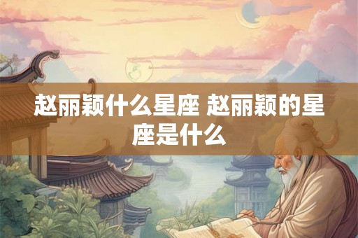 赵丽颖什么星座 赵丽颖的星座是什么 赵丽颖什么星座 赵丽颖的星座是什么