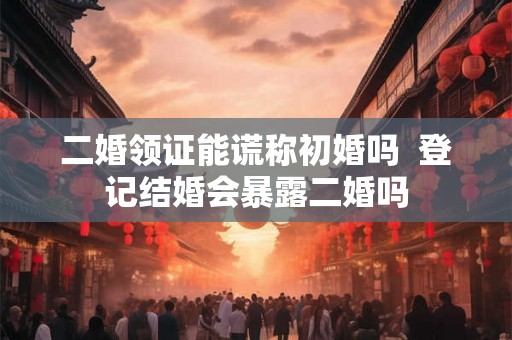 二婚领证能谎称初婚吗  登记结婚会暴露二婚吗