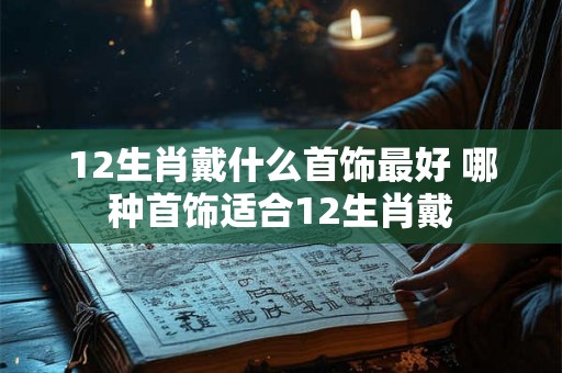 12生肖戴什么首饰最好 哪种首饰适合12生肖戴