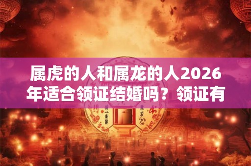 属虎的人和属龙的人2026年适合领证结婚吗？领证有什么流程？