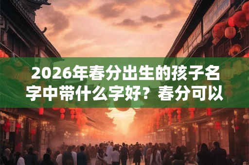 2026年春分出生的孩子名字中带什么字好？春分可以生孩子吗？