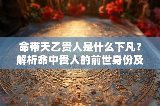 命带天乙贵人是什么下凡？解析命中贵人的前世身份及其好处！