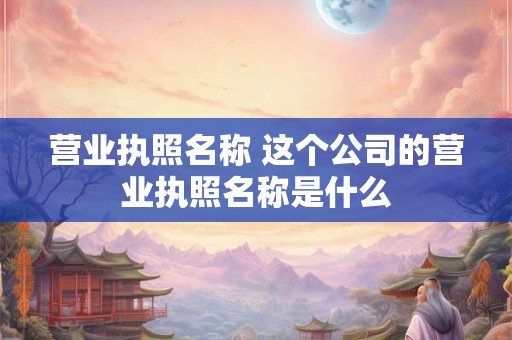 营业执照名称 这个公司的营业执照名称是什么 营业执照名称 这个公司的营业执照名称是什么