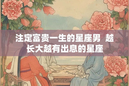 注定富贵一生的星座男 越长大越有出息的星座 注定富贵一生的星座男 越长大越有出息的星座