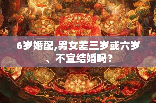 6岁婚配,男女差三岁或六岁、不宜结婚吗？