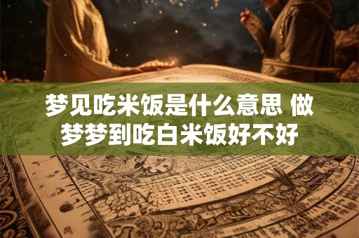 梦见吃米饭是什么意思 做梦梦到吃白米饭好不好