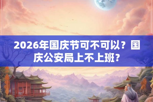 2026年国庆节可不可以?国庆公安局上不上班? 2026年国庆节可不可以?国庆公安局上不上班?