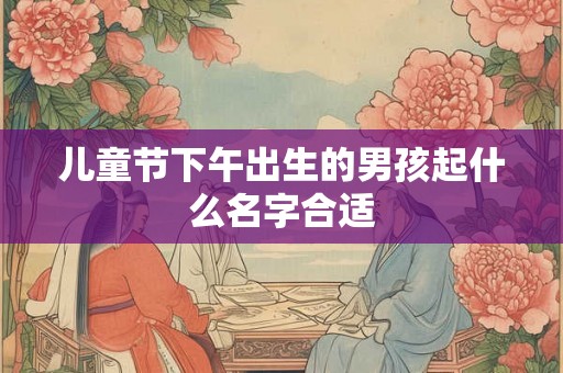 儿童节下午出生的男孩起什么名字合适 儿童节下午出生的男孩起什么名字合适