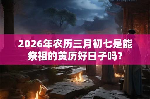 2026年农历三月初七是能祭祖的黄历好日子吗？