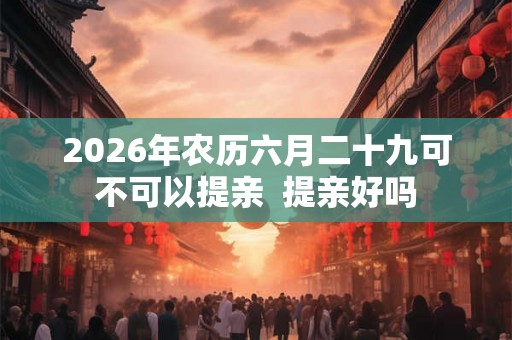 2026年农历六月二十九可不可以提亲  提亲好吗