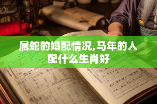 属蛇的婚配情况,马年的人配什么生肖好 属蛇的婚配情况,马年的人配什么生肖好