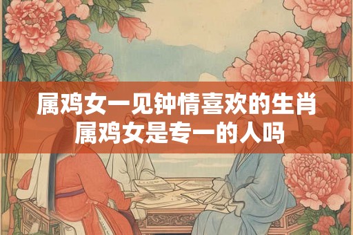 属鸡女一见钟情喜欢的生肖 属鸡女是专一的人吗 属鸡女一见钟情喜欢的生肖 属鸡女是专一的人吗