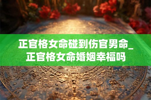 正官格女命碰到伤官男命_正官格女命婚姻幸福吗