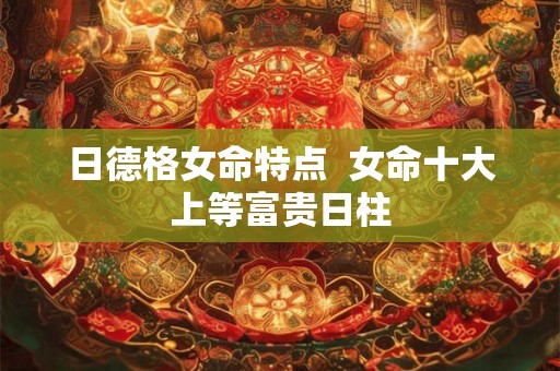 日德格女命特点 女命十大上等富贵日柱 日德格女命特点 女命十大上等富贵日柱