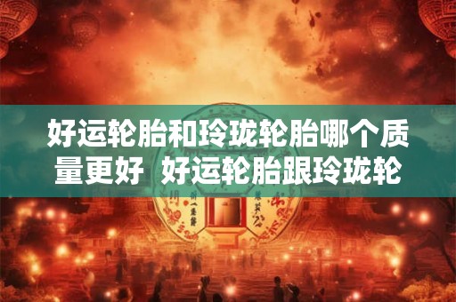 好运轮胎和玲珑轮胎哪个质量更好 好运轮胎跟玲珑轮胎哪个好 好运轮胎和玲珑轮胎哪个质量更好 好运轮胎跟玲珑轮胎哪个好