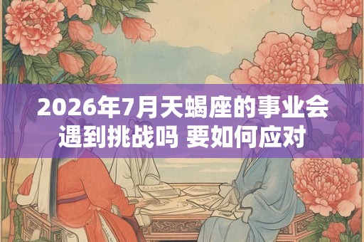 2026年7月天蝎座的事业会遇到挑战吗 要如何应对