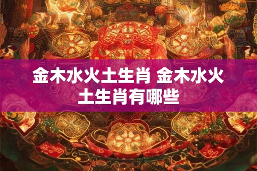 金木水火土生肖 金木水火土生肖有哪些 金木水火土生肖 金木水火土生肖有哪些