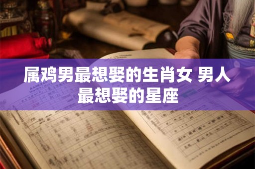 属鸡男最想娶的生肖女 男人最想娶的星座 属鸡男最想娶的生肖女 男人最想娶的星座