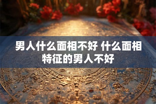 男人什么面相不好 什么面相特征的男人不好