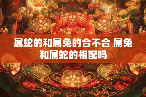 属蛇的和属兔的合不合 属兔和属蛇的相配吗