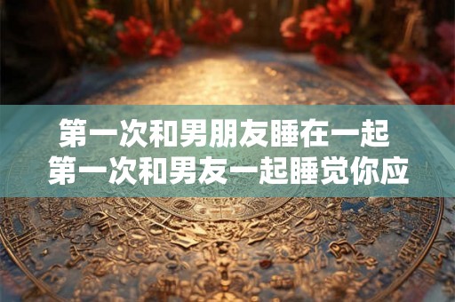 第一次和男朋友睡在一起 第一次和男友一起睡觉你应该注意什么