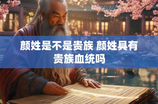 颜姓是不是贵族 颜姓具有贵族血统吗 颜姓是不是贵族 颜姓具有贵族血统吗
