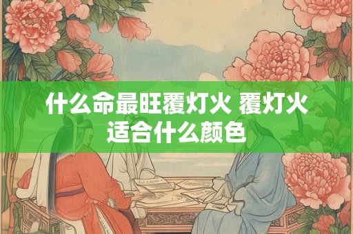 什么命最旺覆灯火 覆灯火适合什么颜色 什么命最旺覆灯火 覆灯火适合什么颜色