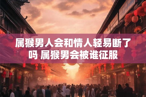 属猴男人会和情人轻易断了吗 属猴男会被谁征服 属猴男人会和情人轻易断了吗 属猴男会被谁征服