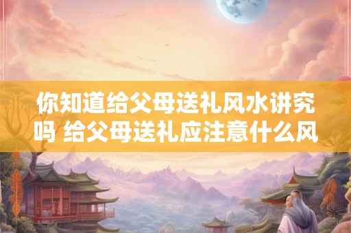 你知道给父母送礼风水讲究吗 给父母送礼应注意什么风水