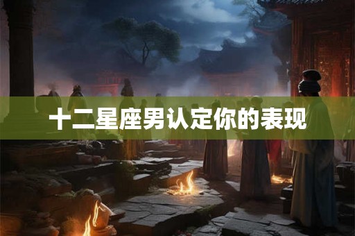 十二星座男认定你的表现 十二星座男认定你的表现