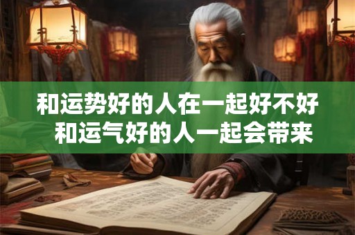 和运势好的人在一起好不好  和运气好的人一起会带来好运