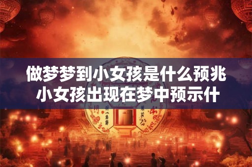 做梦梦到小女孩是什么预兆 小女孩出现在梦中预示什么
