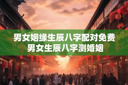 男女姻缘生辰八字配对免费 男女生辰八字测婚姻