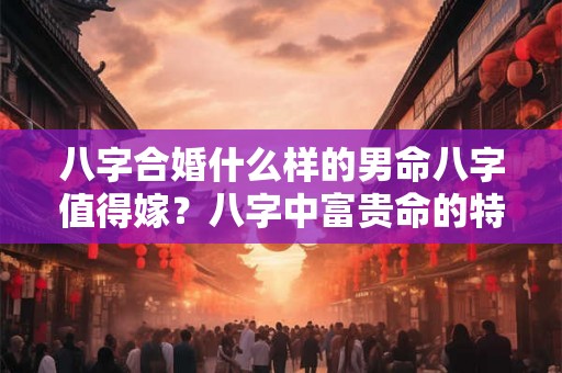 八字合婚什么样的男命八字值得嫁？八字中富贵命的特征？